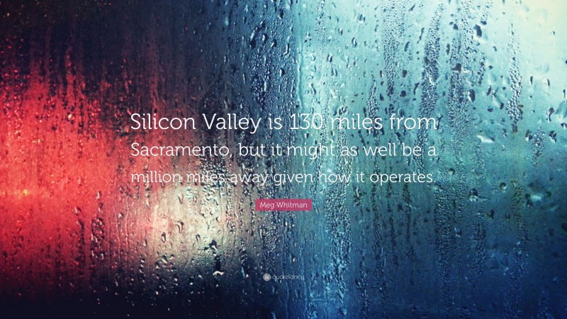 Meg Whitman Quote: “Silicon Valley is 130 miles from Sacramento, but it might as well be a million miles away given how it operates.”