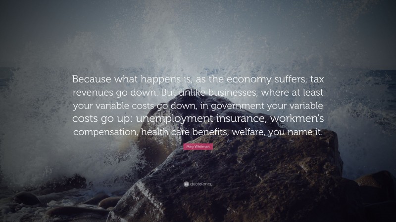 Meg Whitman Quote: “Because what happens is, as the economy suffers, tax revenues go down. But unlike businesses, where at least your variable costs go down, in government your variable costs go up: unemployment insurance, workmen’s compensation, health care benefits, welfare, you name it.”