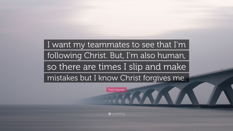 Torii Hunter Quote: “I want my teammates to see that I’m following Christ. But, I’m also human, so there are times I slip and make mistakes but I know Christ forgives me.”