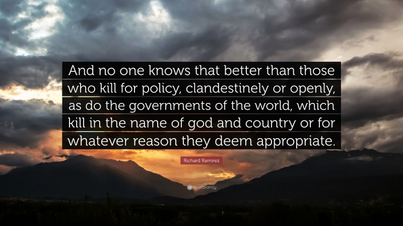 Richard Ramirez Quote: “And no one knows that better than those who kill for policy, clandestinely or openly, as do the governments of the world, which kill in the name of god and country or for whatever reason they deem appropriate.”