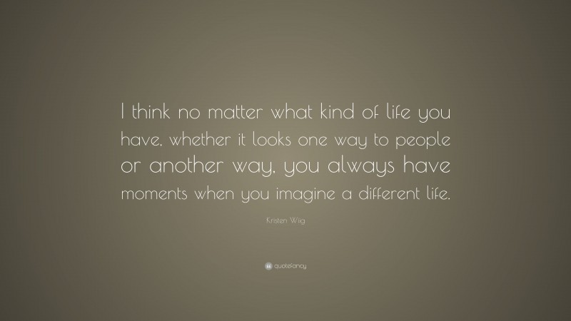 Kristen Wiig Quote: “I think no matter what kind of life you have, whether it looks one way to people or another way, you always have moments when you imagine a different life.”