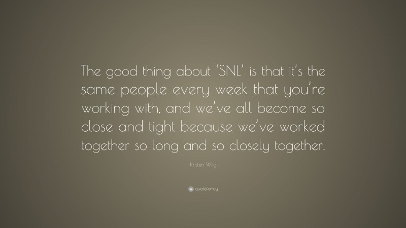 Kristen Wiig Quote: “The good thing about ‘SNL’ is that it’s the same people every week that you’re working with, and we’ve all become so close and tight because we’ve worked together so long and so closely together.”