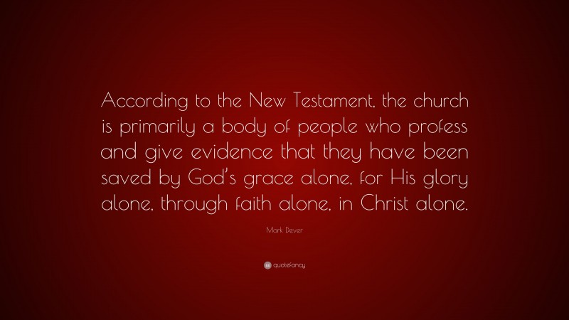 Mark Dever Quote: “According to the New Testament, the church is primarily a body of people who profess and give evidence that they have been saved by God’s grace alone, for His glory alone, through faith alone, in Christ alone.”
