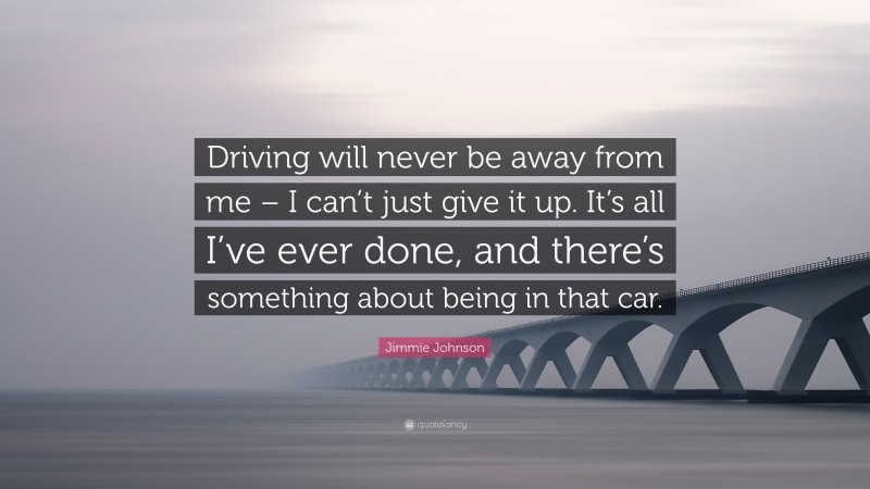 Jimmie Johnson Quote: “Driving will never be away from me – I can’t just give it up. It’s all I’ve ever done, and there’s something about being in that car.”