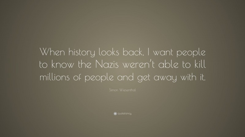 Simon Wiesenthal Quote: “When history looks back, I want people to know the Nazis weren’t able to kill millions of people and get away with it.”