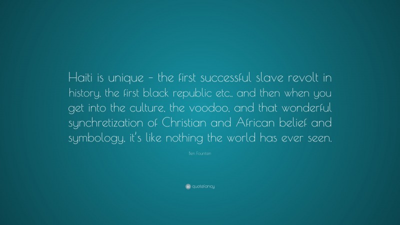 Ben Fountain Quote: “Haiti is unique – the first successful slave revolt in history, the first black republic etc., and then when you get into the culture, the voodoo, and that wonderful synchretization of Christian and African belief and symbology, it’s like nothing the world has ever seen.”