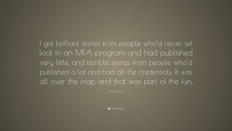 Ben Fountain Quote: “I got brilliant stories from people who’d never set foot in an MFA program and had published very little, and terrible stories from people who’d published a lot and had all the credentials. It was all over the map and that was part of the fun.”