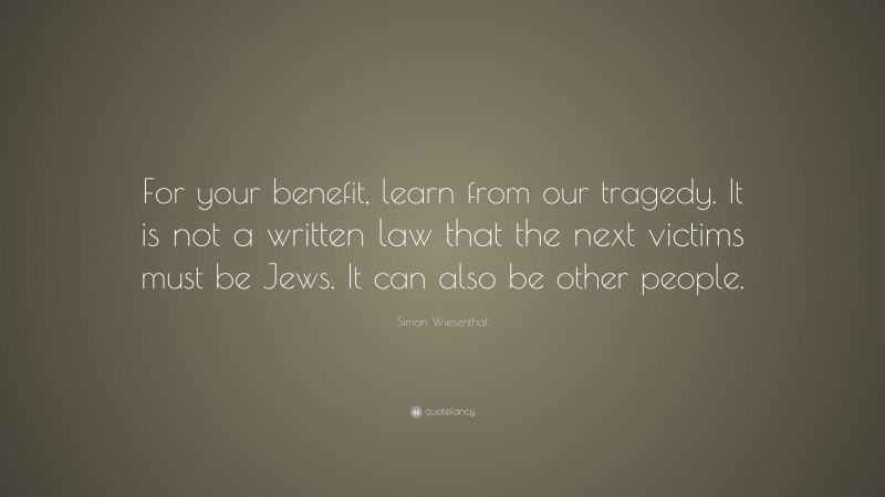 Simon Wiesenthal Quote: “For your benefit, learn from our tragedy. It is not a written law that the next victims must be Jews. It can also be other people.”