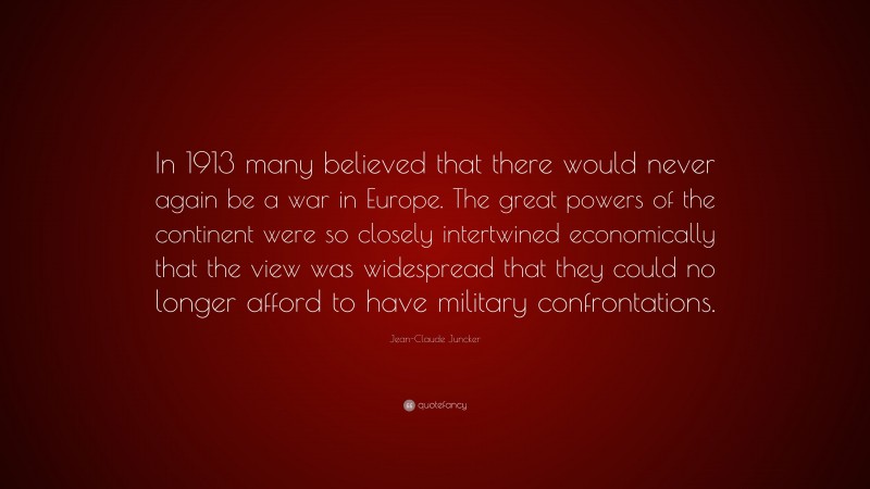 Jean-Claude Juncker Quote: “In 1913 many believed that there would never again be a war in Europe. The great powers of the continent were so closely intertwined economically that the view was widespread that they could no longer afford to have military confrontations.”