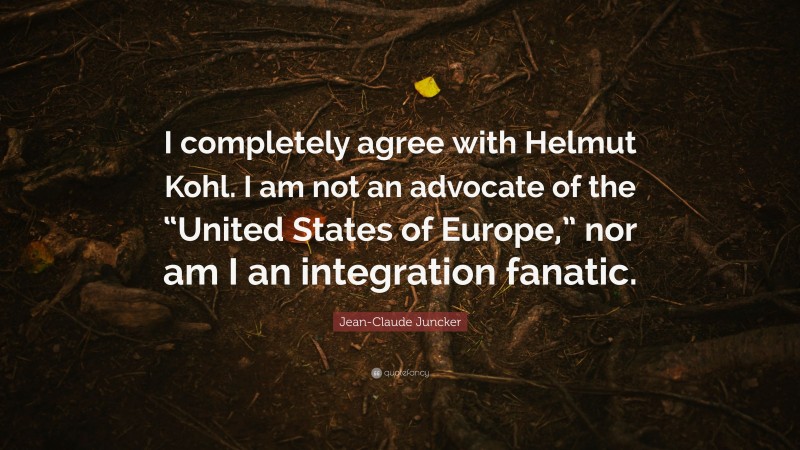 Jean-Claude Juncker Quote: “I completely agree with Helmut Kohl. I am not an advocate of the “United States of Europe,” nor am I an integration fanatic.”