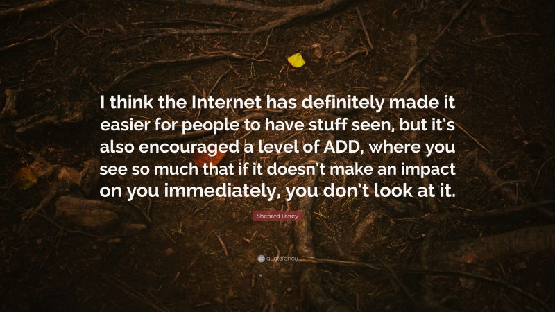 Shepard Fairey Quote: “I think the Internet has definitely made it easier for people to have stuff seen, but it’s also encouraged a level of ADD, where you see so much that if it doesn’t make an impact on you immediately, you don’t look at it.”