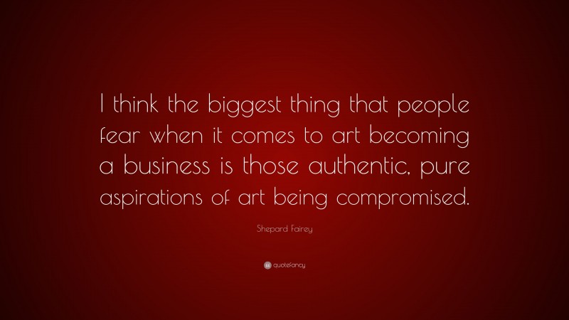 Shepard Fairey Quote: “I think the biggest thing that people fear when it comes to art becoming a business is those authentic, pure aspirations of art being compromised.”