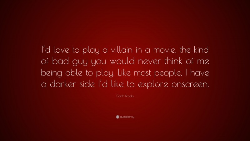 Garth Brooks Quote: “I’d love to play a villain in a movie, the kind of bad guy you would never think of me being able to play. Like most people, I have a darker side I’d like to explore onscreen.”
