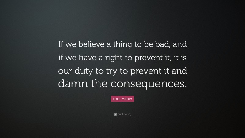 Lord Milner Quote: “If we believe a thing to be bad, and if we have a right to prevent it, it is our duty to try to prevent it and damn the consequences.”