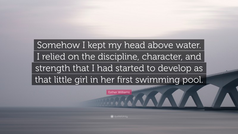 Esther Williams Quote: “Somehow I kept my head above water. I relied on the discipline, character, and strength that I had started to develop as that little girl in her first swimming pool.”