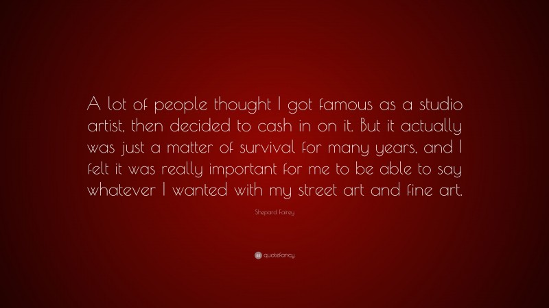 Shepard Fairey Quote: “A lot of people thought I got famous as a studio artist, then decided to cash in on it. But it actually was just a matter of survival for many years, and I felt it was really important for me to be able to say whatever I wanted with my street art and fine art.”