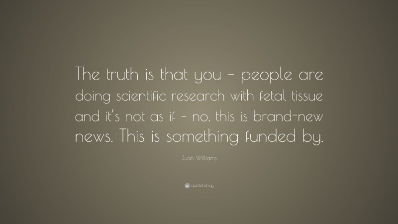 Juan Williams Quote: “The truth is that you – people are doing scientific research with fetal tissue and it’s not as if – no, this is brand-new news. This is something funded by.”