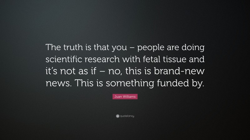 Juan Williams Quote: “The truth is that you – people are doing scientific research with fetal tissue and it’s not as if – no, this is brand-new news. This is something funded by.”