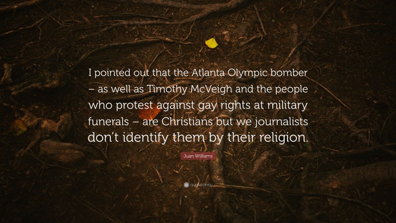 Juan Williams Quote: “I pointed out that the Atlanta Olympic bomber – as well as Timothy McVeigh and the people who protest against gay rights at military funerals – are Christians but we journalists don’t identify them by their religion.”