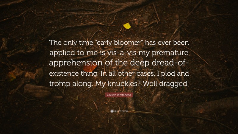 Colson Whitehead Quote: “The only time “early bloomer” has ever been applied to me is vis-a-vis my premature apprehension of the deep dread-of-existence thing. In all other cases, I plod and tromp along. My knuckles? Well dragged.”