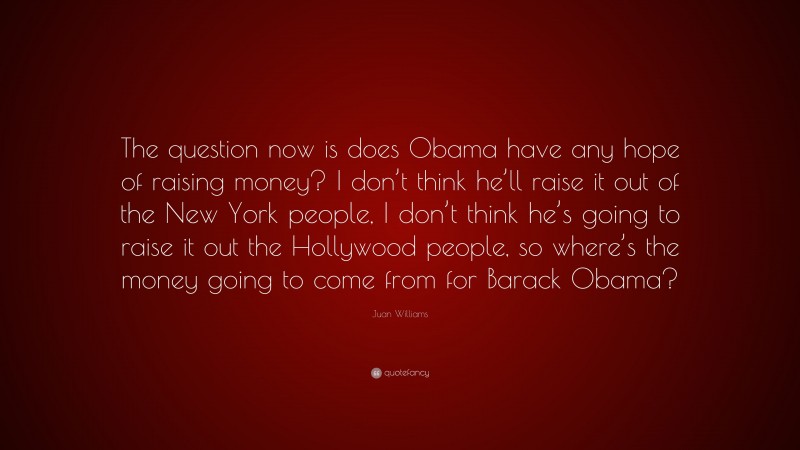 Juan Williams Quote: “The question now is does Obama have any hope of raising money? I don’t think he’ll raise it out of the New York people, I don’t think he’s going to raise it out the Hollywood people, so where’s the money going to come from for Barack Obama?”