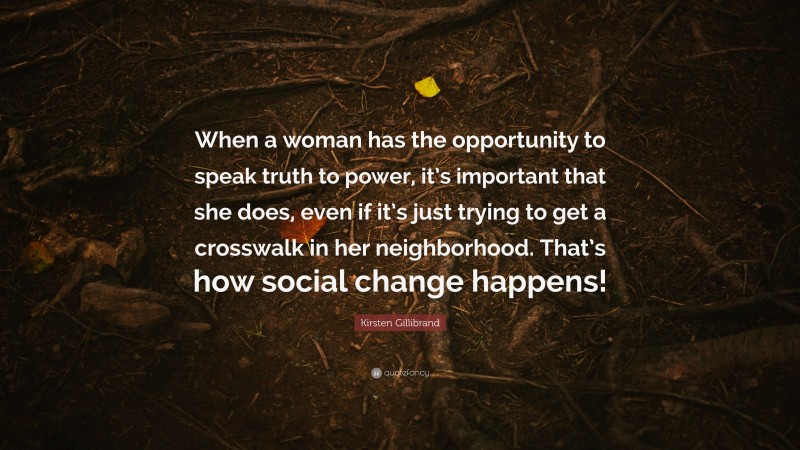 Kirsten Gillibrand Quote: “When a woman has the opportunity to speak truth to power, it’s important that she does, even if it’s just trying to get a crosswalk in her neighborhood. That’s how social change happens!”