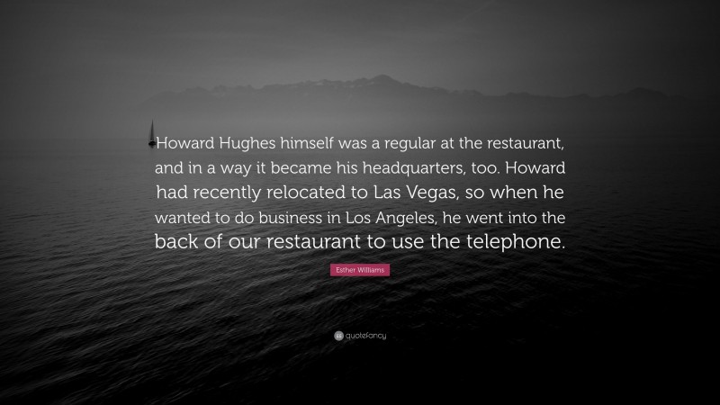 Esther Williams Quote: “Howard Hughes himself was a regular at the restaurant, and in a way it became his headquarters, too. Howard had recently relocated to Las Vegas, so when he wanted to do business in Los Angeles, he went into the back of our restaurant to use the telephone.”