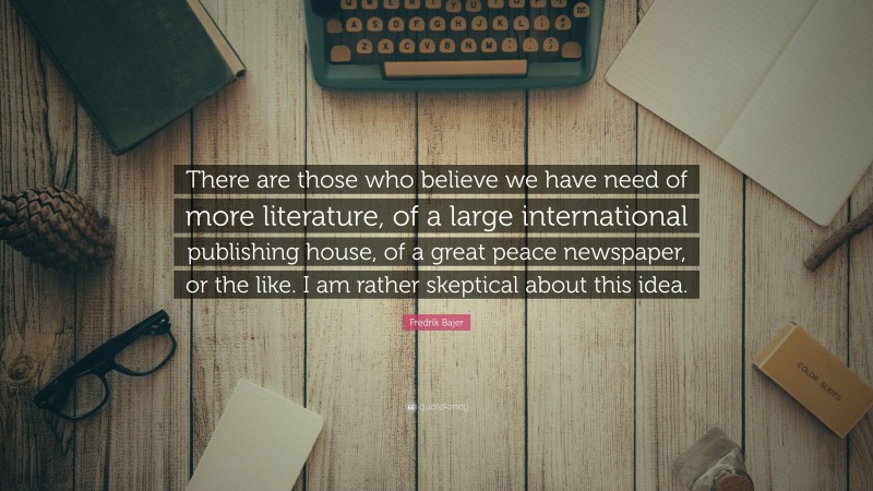 Fredrik Bajer Quote: “There are those who believe we have need of more literature, of a large international publishing house, of a great peace newspaper, or the like. I am rather skeptical about this idea.”