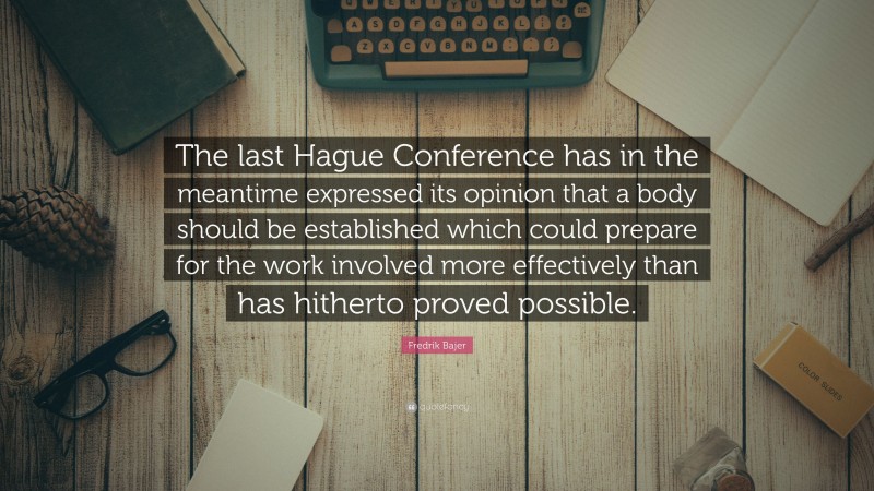 Fredrik Bajer Quote: “The last Hague Conference has in the meantime expressed its opinion that a body should be established which could prepare for the work involved more effectively than has hitherto proved possible.”