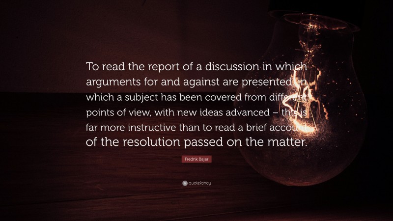 Fredrik Bajer Quote: “To read the report of a discussion in which arguments for and against are presented, in which a subject has been covered from different points of view, with new ideas advanced – this is far more instructive than to read a brief account of the resolution passed on the matter.”