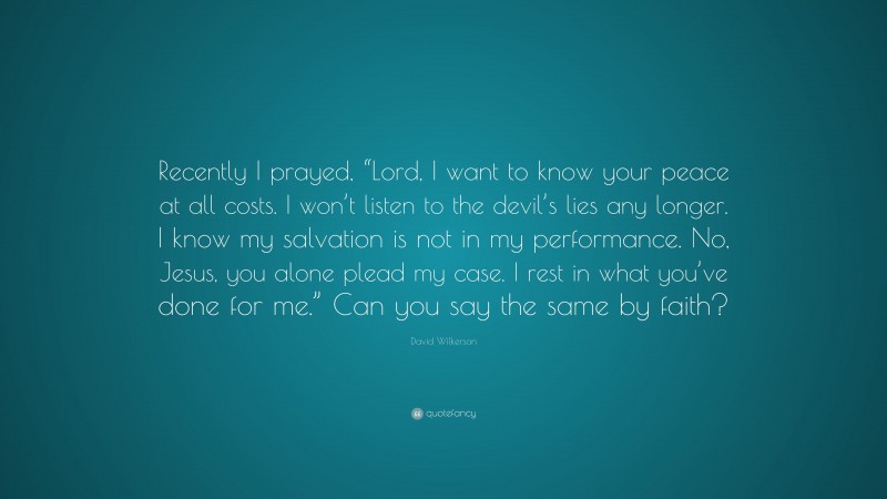 David Wilkerson Quote: “Recently I prayed, “Lord, I want to know your peace at all costs. I won’t listen to the devil’s lies any longer. I know my salvation is not in my performance. No, Jesus, you alone plead my case. I rest in what you’ve done for me.” Can you say the same by faith?”