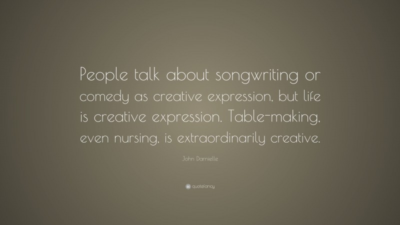 John Darnielle Quote: “People talk about songwriting or comedy as creative expression, but life is creative expression. Table-making, even nursing, is extraordinarily creative.”