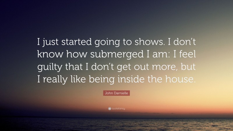 John Darnielle Quote: “I just started going to shows. I don’t know how submerged I am: I feel guilty that I don’t get out more, but I really like being inside the house.”