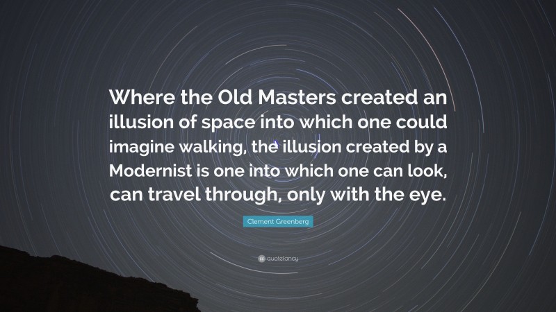 Clement Greenberg Quote: “Where the Old Masters created an illusion of space into which one could imagine walking, the illusion created by a Modernist is one into which one can look, can travel through, only with the eye.”