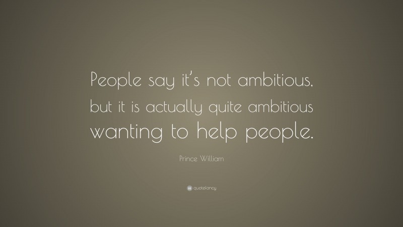 Prince William Quote: “People say it’s not ambitious, but it is actually quite ambitious wanting to help people.”