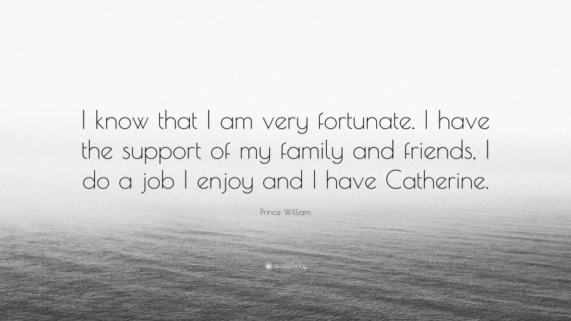 Prince William Quote: “I know that I am very fortunate. I have the support of my family and friends, I do a job I enjoy and I have Catherine.”