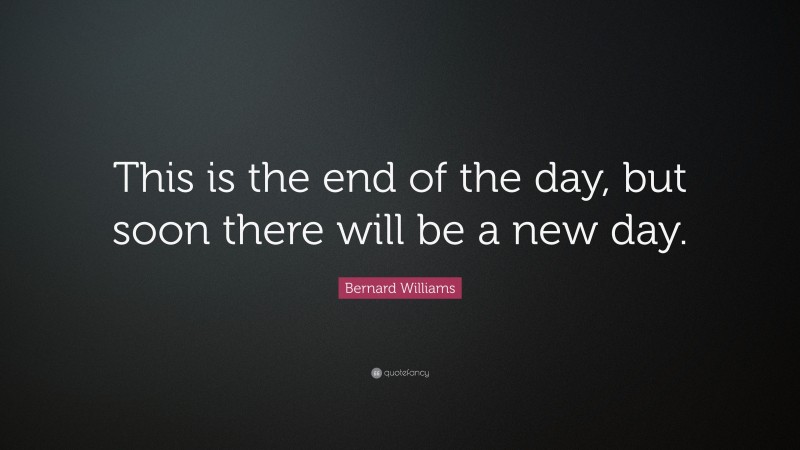 Bernard Williams Quote: “This is the end of the day, but soon there will be a new day.”