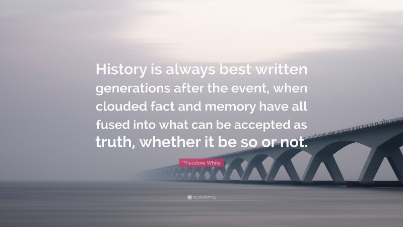 Theodore White Quote: “History is always best written generations after the event, when clouded fact and memory have all fused into what can be accepted as truth, whether it be so or not.”
