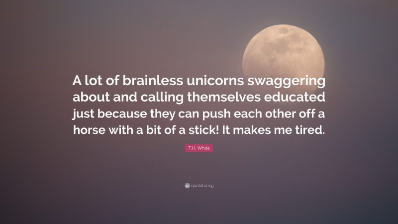T.H. White Quote: “A lot of brainless unicorns swaggering about and calling themselves educated just because they can push each other off a horse with a bit of a stick! It makes me tired.”