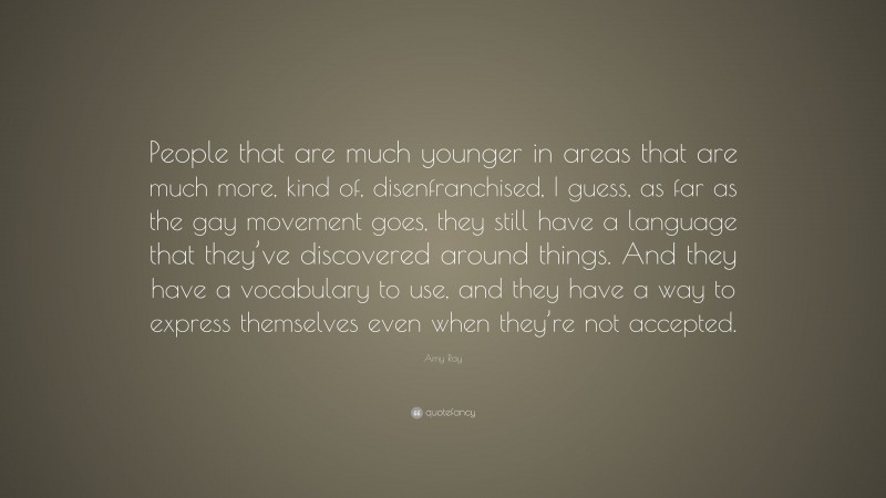 Amy Ray Quote: “People that are much younger in areas that are much more, kind of, disenfranchised, I guess, as far as the gay movement goes, they still have a language that they’ve discovered around things. And they have a vocabulary to use, and they have a way to express themselves even when they’re not accepted.”