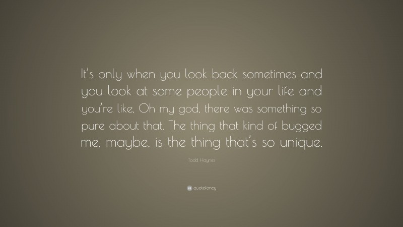 Todd Haynes Quote: “It’s only when you look back sometimes and you look at some people in your life and you’re like, Oh my god, there was something so pure about that. The thing that kind of bugged me, maybe, is the thing that’s so unique.”