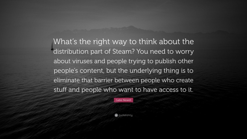 Gabe Newell Quote: “What’s the right way to think about the distribution part of Steam? You need to worry about viruses and people trying to publish other people’s content, but the underlying thing is to eliminate that barrier between people who create stuff and people who want to have access to it.”