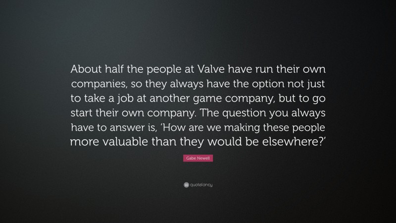 Gabe Newell Quote: “About half the people at Valve have run their own companies, so they always have the option not just to take a job at another game company, but to go start their own company. The question you always have to answer is, ‘How are we making these people more valuable than they would be elsewhere?’”