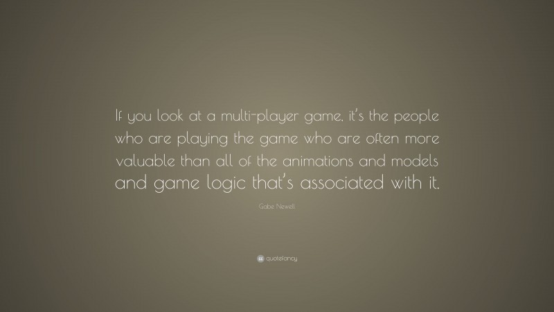 Gabe Newell Quote: “If you look at a multi-player game, it’s the people who are playing the game who are often more valuable than all of the animations and models and game logic that’s associated with it.”