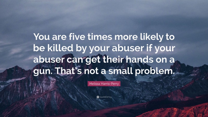 Melissa Harris-Perry Quote: “You are five times more likely to be killed by your abuser if your abuser can get their hands on a gun. That’s not a small problem.”