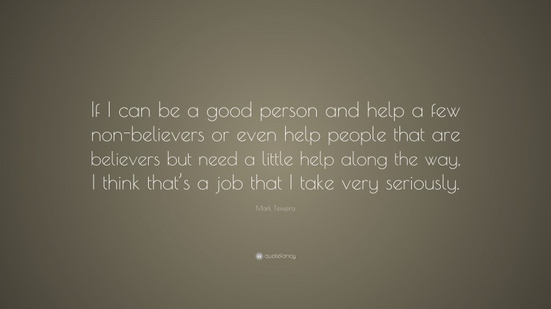 Mark Teixeira Quote: “If I can be a good person and help a few non-believers or even help people that are believers but need a little help along the way, I think that’s a job that I take very seriously.”