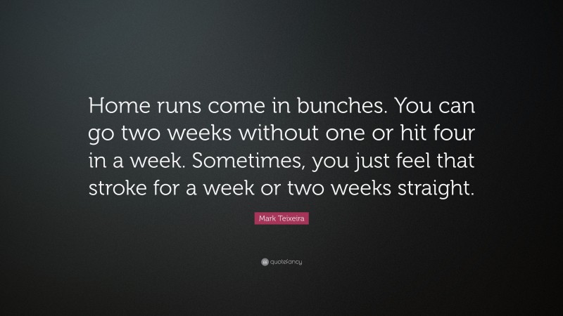 Mark Teixeira Quote: “Home runs come in bunches. You can go two weeks without one or hit four in a week. Sometimes, you just feel that stroke for a week or two weeks straight.”