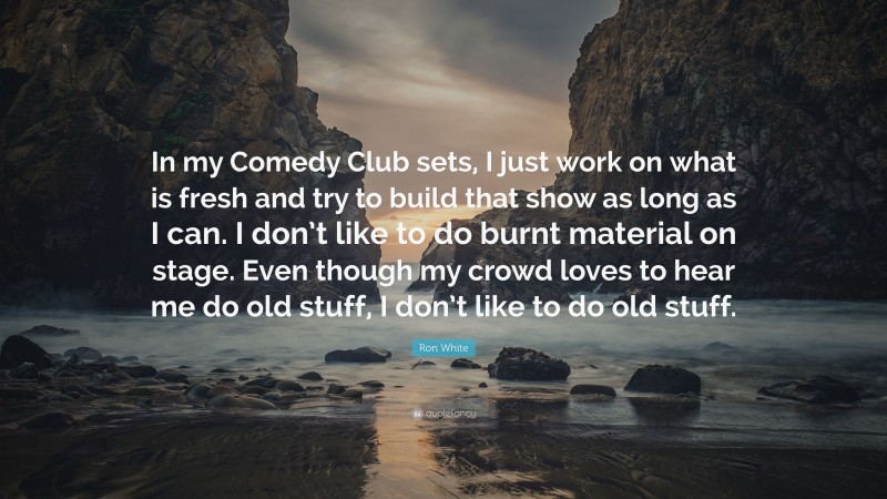 Ron White Quote: “In my Comedy Club sets, I just work on what is fresh and try to build that show as long as I can. I don’t like to do burnt material on stage. Even though my crowd loves to hear me do old stuff, I don’t like to do old stuff.”