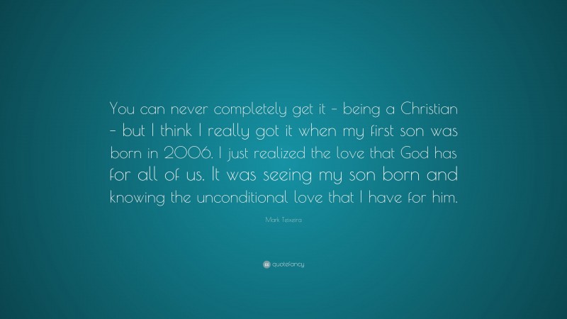 Mark Teixeira Quote: “You can never completely get it – being a Christian – but I think I really got it when my first son was born in 2006. I just realized the love that God has for all of us. It was seeing my son born and knowing the unconditional love that I have for him.”