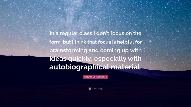 Bonnie Jo Campbell Quote: “In a regular class I don’t focus on the form, but I think that focus is helpful for brainstorming and coming up with ideas quickly, especially with autobiographical material.”